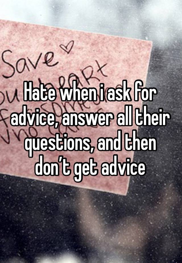 Hate when i ask for advice, answer all their questions, and then don’t get advice