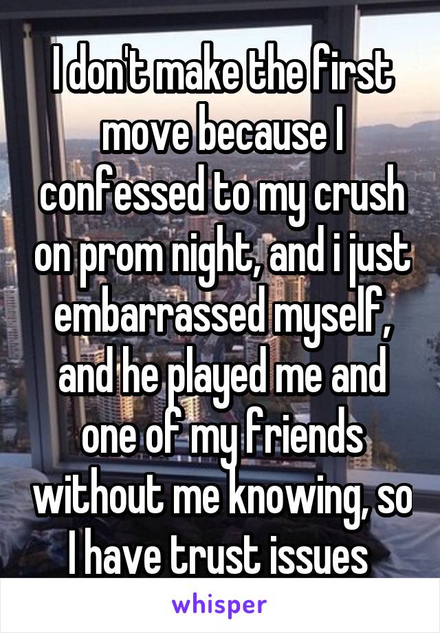 I don't make the first move because I confessed to my crush on prom night, and i just embarrassed myself, and he played me and one of my friends without me knowing, so I have trust issues 