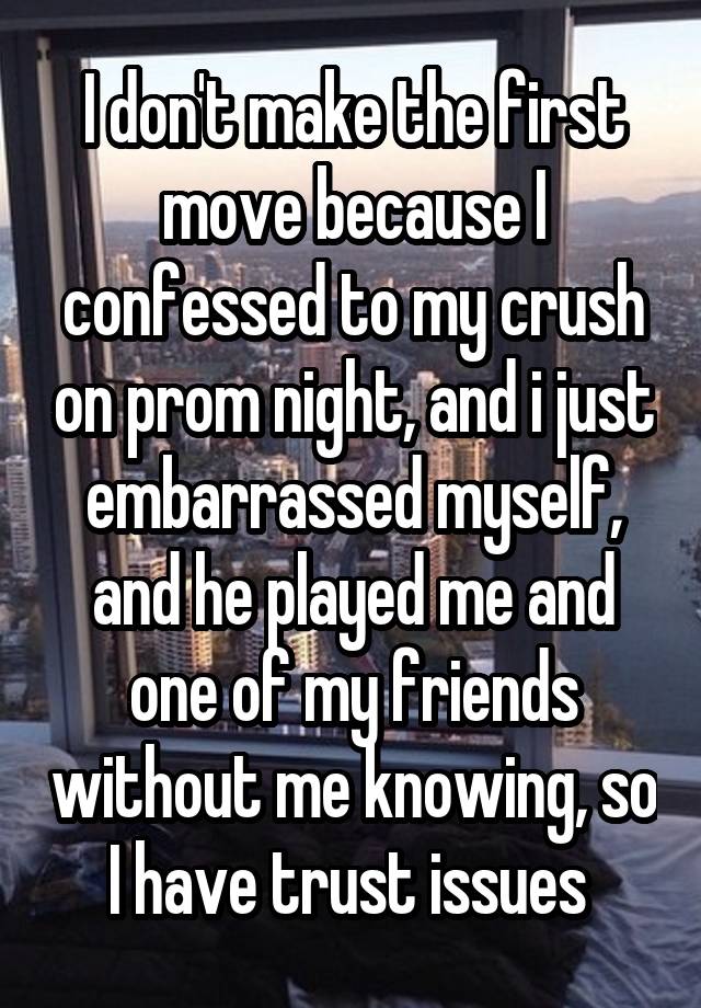 I don't make the first move because I confessed to my crush on prom night, and i just embarrassed myself, and he played me and one of my friends without me knowing, so I have trust issues 