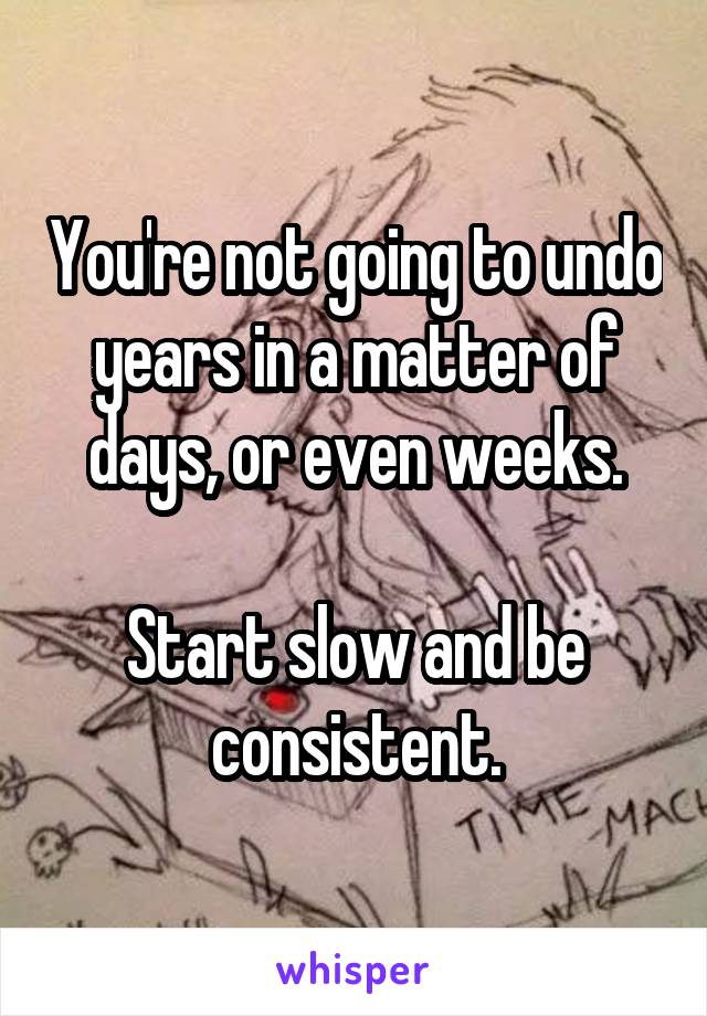 You're not going to undo years in a matter of days, or even weeks.

Start slow and be consistent.