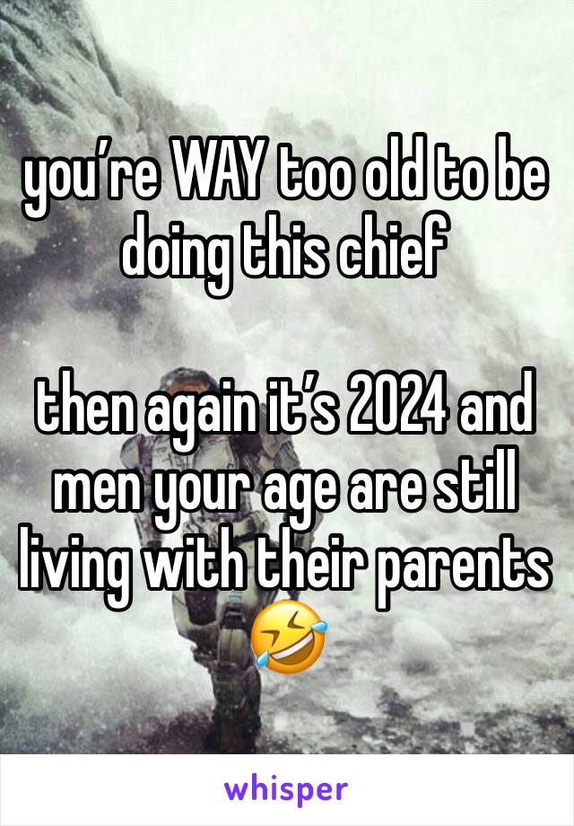 you’re WAY too old to be doing this chief 

then again it’s 2024 and men your age are still living with their parents 🤣