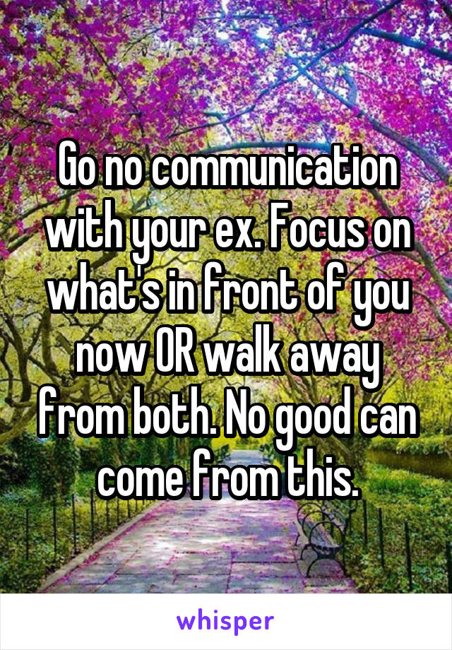 Go no communication with your ex. Focus on what's in front of you now OR walk away from both. No good can come from this.