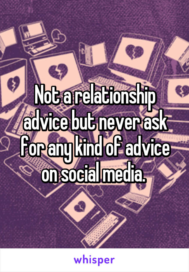 Not a relationship advice but never ask for any kind of advice on social media. 