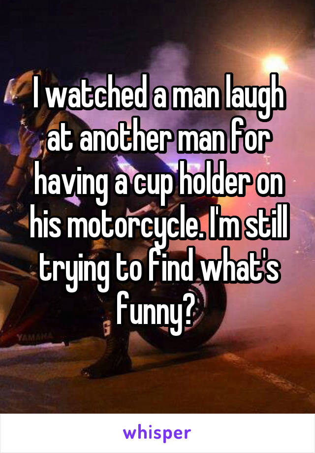 I watched a man laugh at another man for having a cup holder on his motorcycle. I'm still trying to find what's funny? 
 