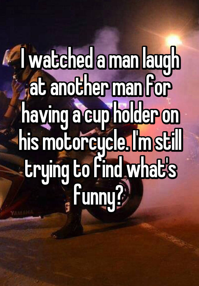 I watched a man laugh at another man for having a cup holder on his motorcycle. I'm still trying to find what's funny? 
 