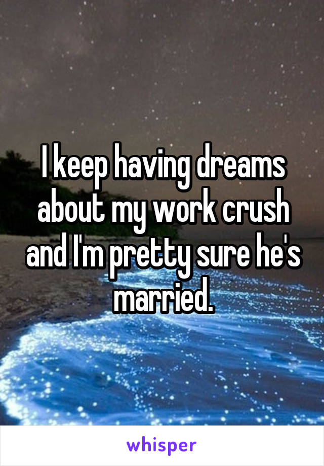 I keep having dreams about my work crush and I'm pretty sure he's married.