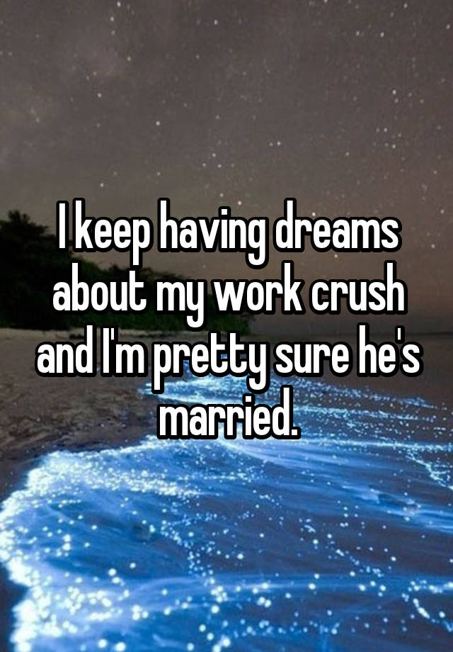 I keep having dreams about my work crush and I'm pretty sure he's married.