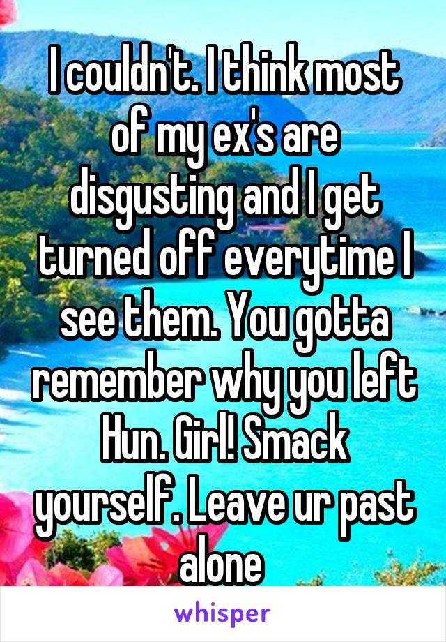 I couldn't. I think most of my ex's are disgusting and I get turned off everytime I see them. You gotta remember why you left Hun. Girl! Smack yourself. Leave ur past alone 