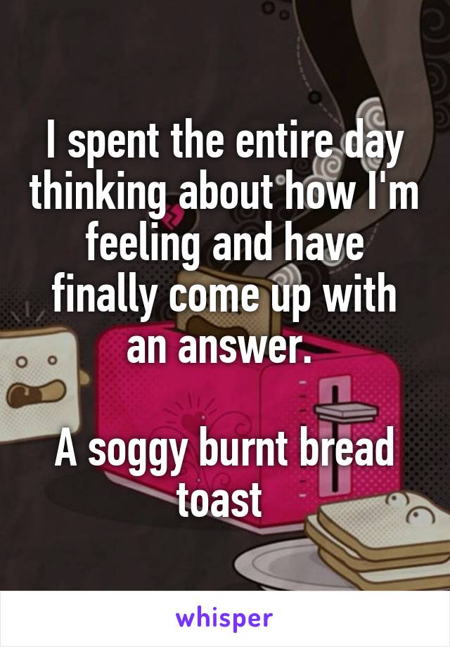 I spent the entire day thinking about how I'm feeling and have finally come up with an answer. 

A soggy burnt bread toast 