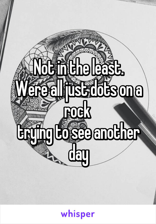 Not in the least.
Were all just dots on a rock 
trying to see another day