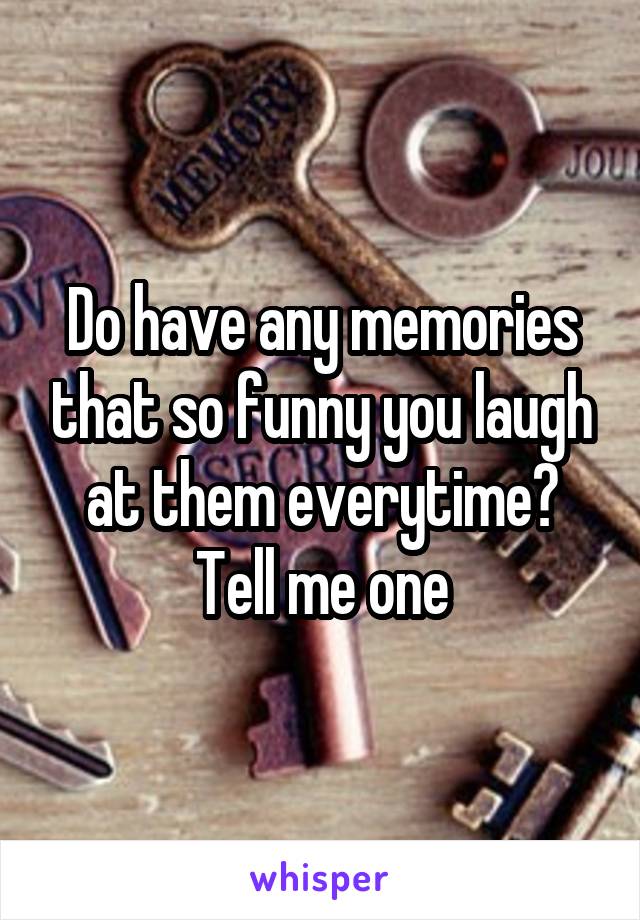 Do have any memories that so funny you laugh at them everytime?
Tell me one