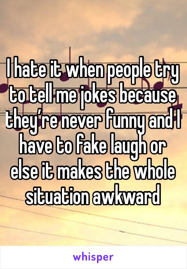 I hate it when people try to tell me jokes because they’re never funny and I have to fake laugh or else it makes the whole situation awkward 