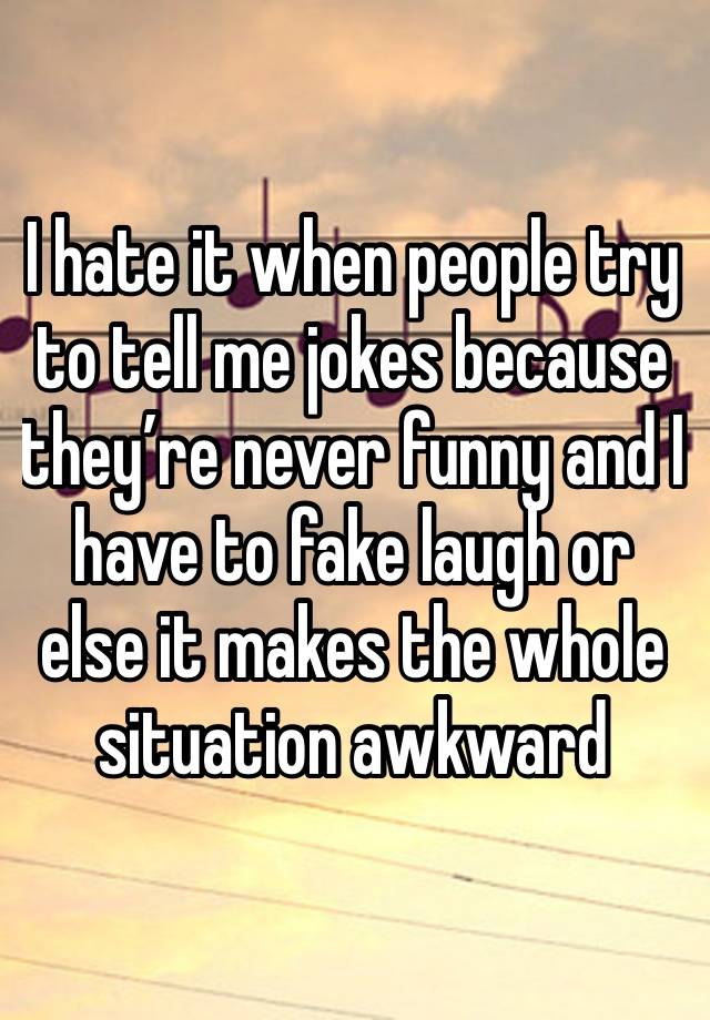 I hate it when people try to tell me jokes because they’re never funny and I have to fake laugh or else it makes the whole situation awkward 