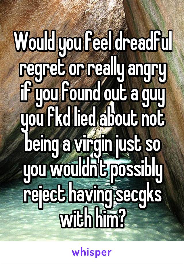 Would you feel dreadful regret or really angry if you found out a guy you fkd lied about not being a virgin just so you wouldn't possibly reject having secgks with him?