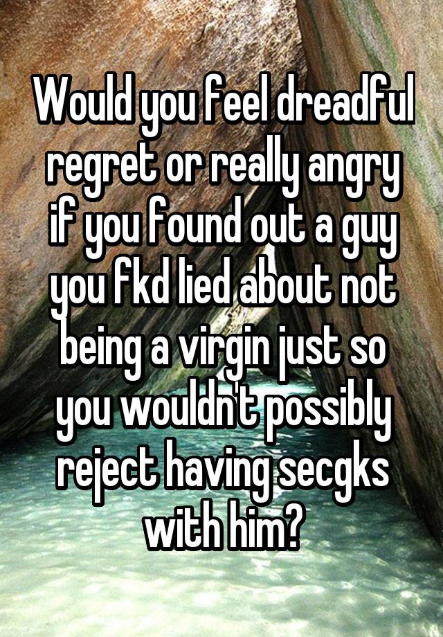 Would you feel dreadful regret or really angry if you found out a guy you fkd lied about not being a virgin just so you wouldn't possibly reject having secgks with him?