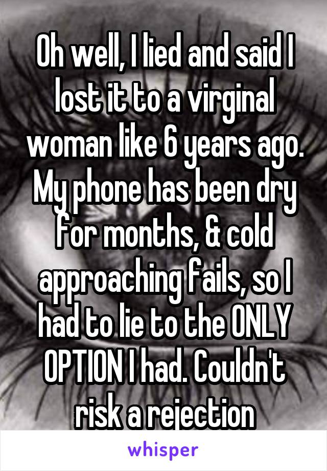 Oh well, I lied and said I lost it to a virginal woman like 6 years ago. My phone has been dry for months, & cold approaching fails, so I had to lie to the ONLY OPTION I had. Couldn't risk a rejection