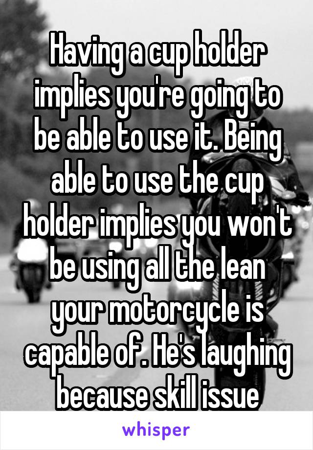 Having a cup holder implies you're going to be able to use it. Being able to use the cup holder implies you won't be using all the lean your motorcycle is capable of. He's laughing because skill issue