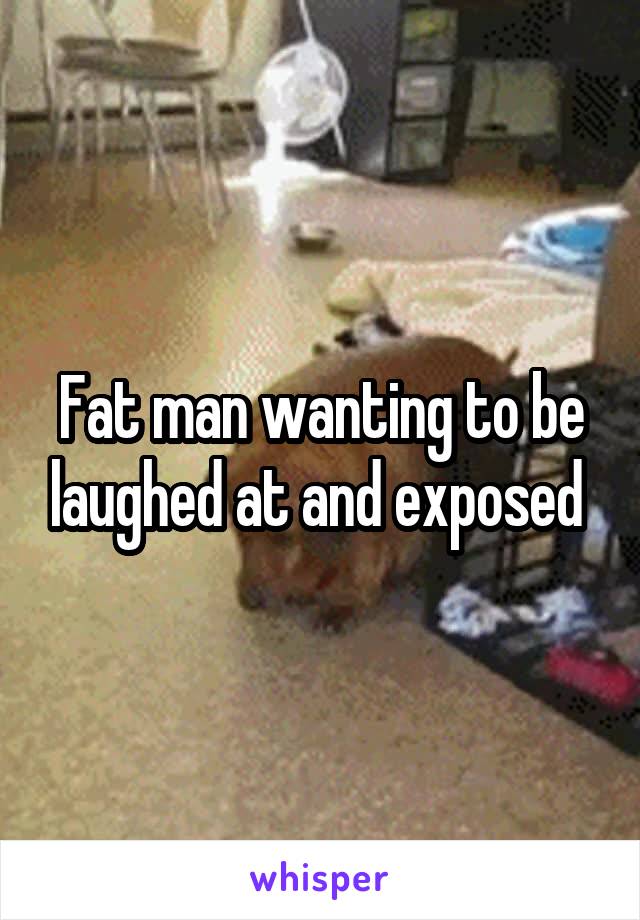 Fat man wanting to be laughed at and exposed 