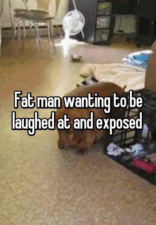 Fat man wanting to be laughed at and exposed 