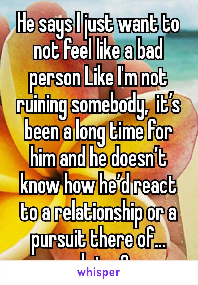 He says I just want to not feel like a bad person Like I'm not ruining somebody,  it’s been a long time for him and he doesn’t know how he’d react to a relationship or a pursuit there of... advice ?