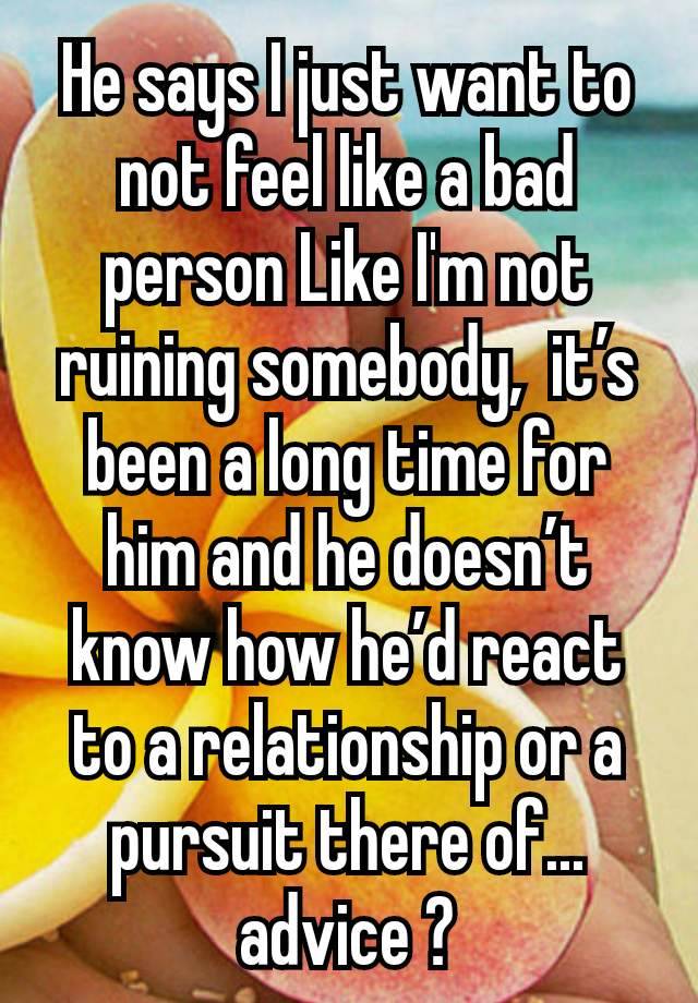 He says I just want to not feel like a bad person Like I'm not ruining somebody,  it’s been a long time for him and he doesn’t know how he’d react to a relationship or a pursuit there of... advice ?