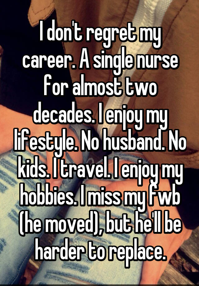 I don't regret my career. A single nurse for almost two decades. I enjoy my lifestyle. No husband. No kids. I travel. I enjoy my hobbies. I miss my fwb (he moved), but he'll be harder to replace.