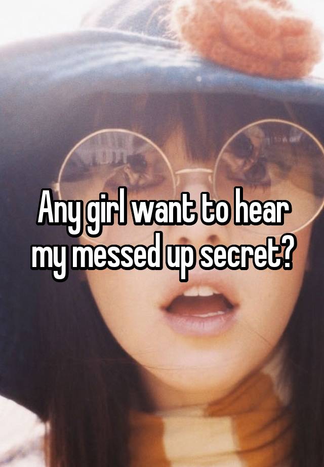 Any girl want to hear my messed up secret?