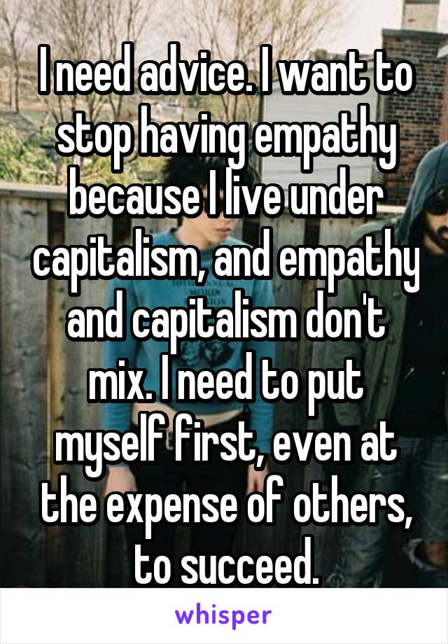 I need advice. I want to stop having empathy because I live under capitalism, and empathy and capitalism don't mix. I need to put myself first, even at the expense of others, to succeed.