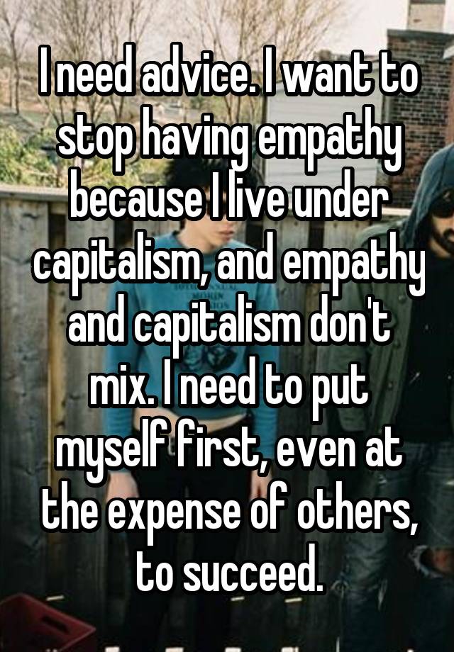 I need advice. I want to stop having empathy because I live under capitalism, and empathy and capitalism don't mix. I need to put myself first, even at the expense of others, to succeed.