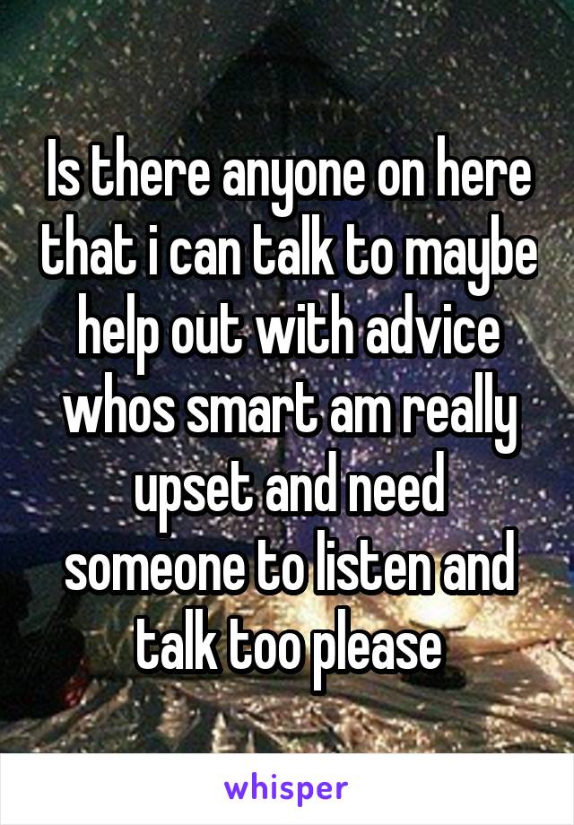 Is there anyone on here that i can talk to maybe help out with advice whos smart am really upset and need someone to listen and talk too please