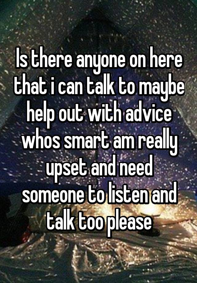 Is there anyone on here that i can talk to maybe help out with advice whos smart am really upset and need someone to listen and talk too please