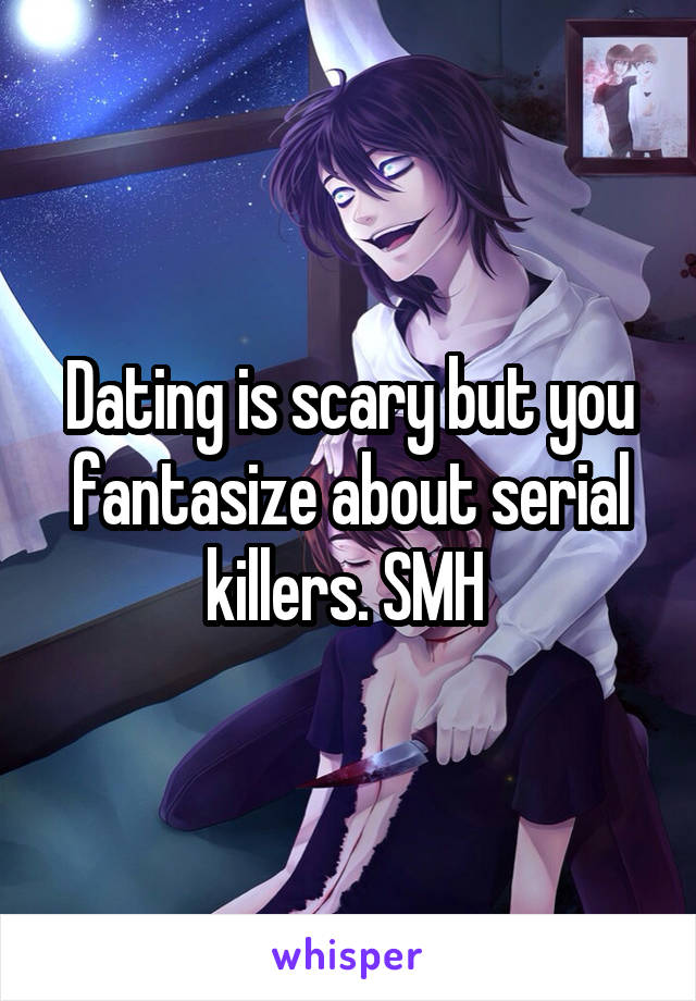 Dating is scary but you fantasize about serial killers. SMH 