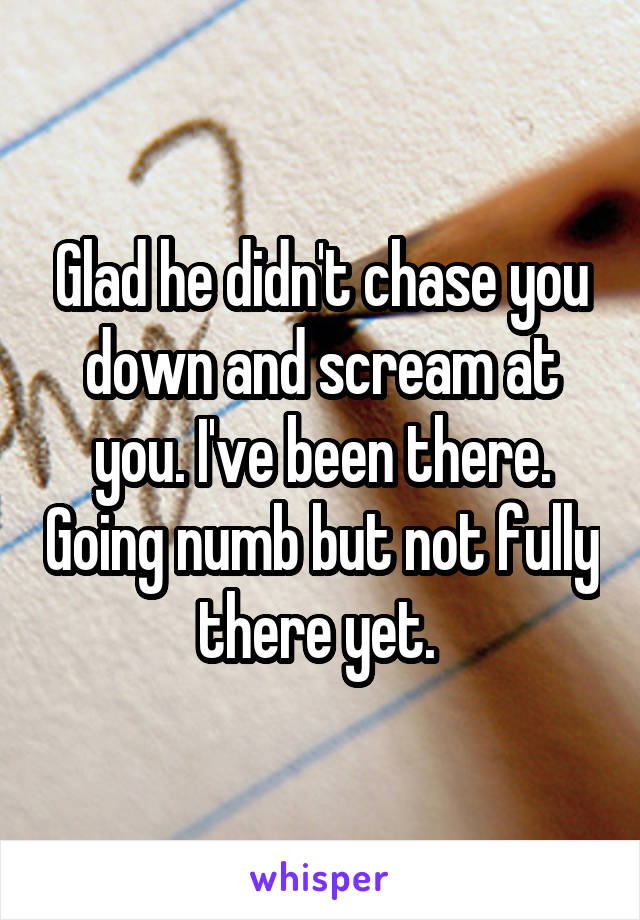 Glad he didn't chase you down and scream at you. I've been there. Going numb but not fully there yet. 