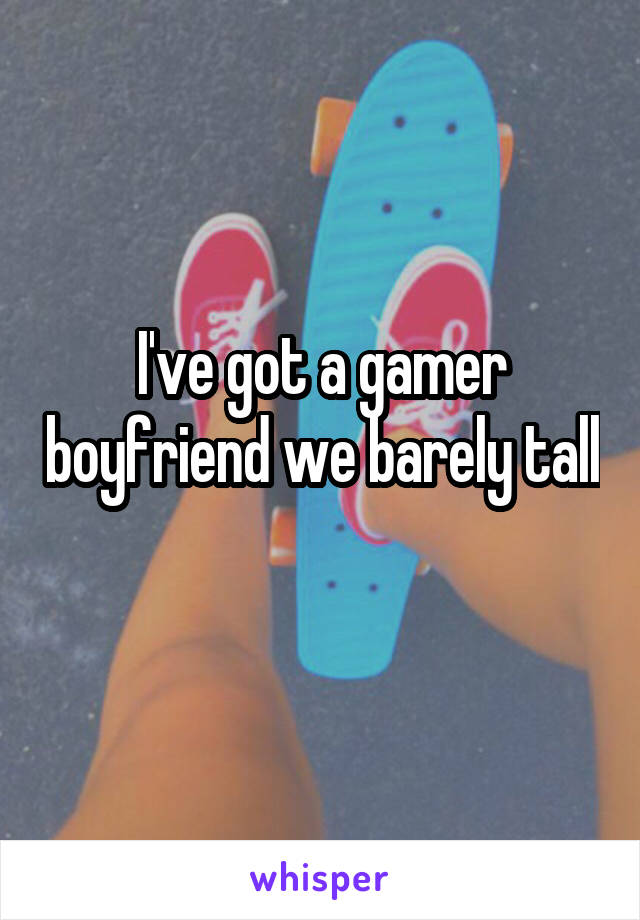 I've got a gamer boyfriend we barely tall
 