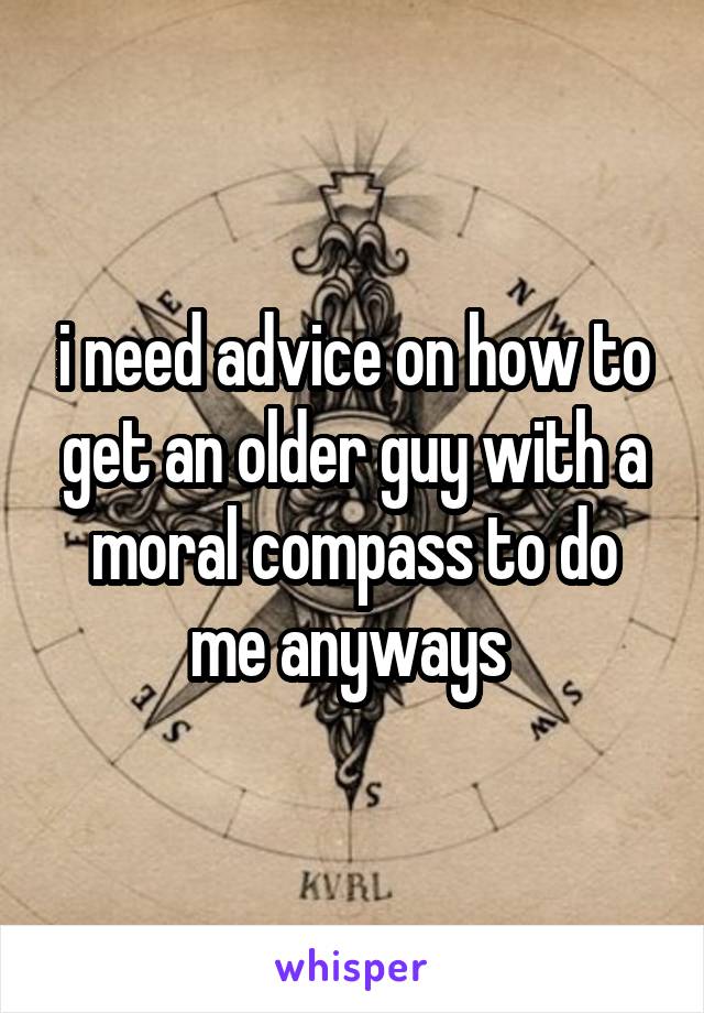 i need advice on how to get an older guy with a moral compass to do me anyways 