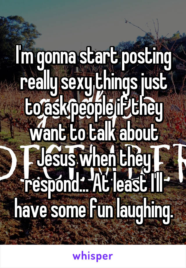 I'm gonna start posting really sexy things just to ask people if they want to talk about Jesus when they respond... At least I'll have some fun laughing.