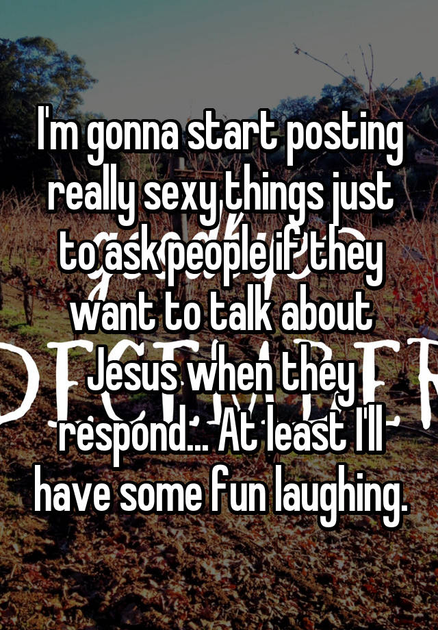 I'm gonna start posting really sexy things just to ask people if they want to talk about Jesus when they respond... At least I'll have some fun laughing.