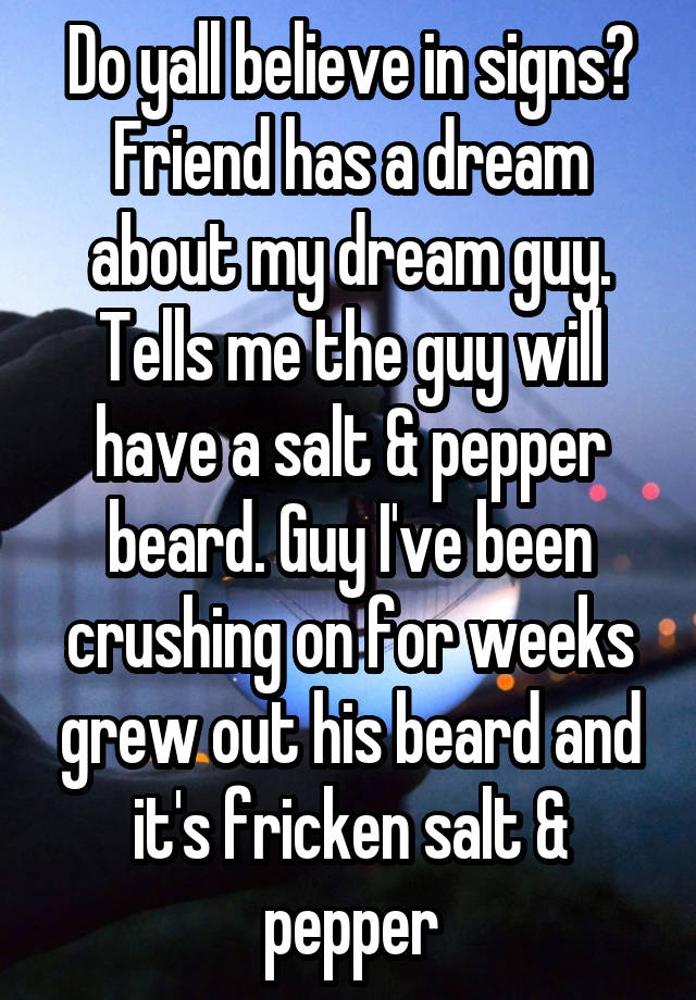 Do yall believe in signs?
Friend has a dream about my dream guy. Tells me the guy will have a salt & pepper beard. Guy I've been crushing on for weeks grew out his beard and it's fricken salt & pepper