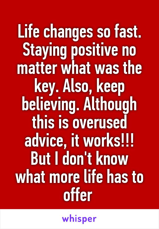 Life changes so fast. Staying positive no matter what was the key. Also, keep believing. Although this is overused advice, it works!!!
But I don't know what more life has to offer 