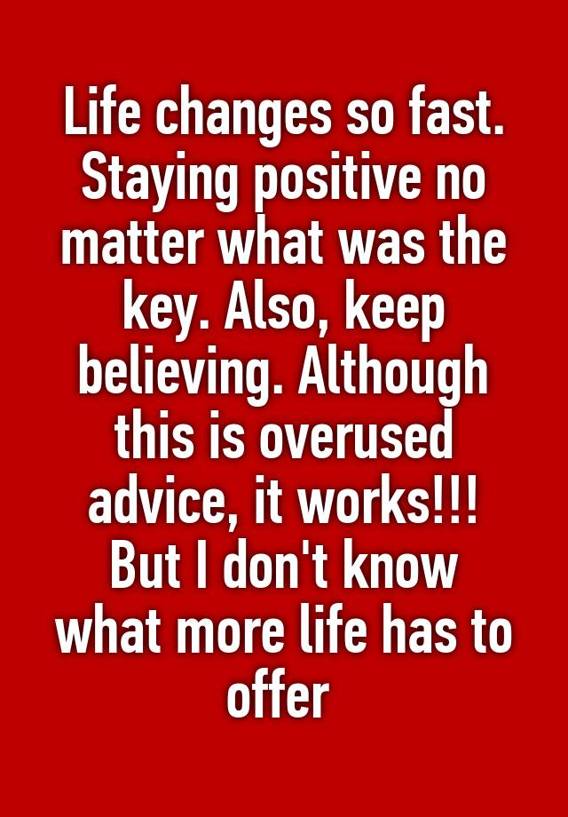 Life changes so fast. Staying positive no matter what was the key. Also, keep believing. Although this is overused advice, it works!!!
But I don't know what more life has to offer 