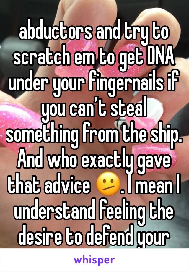 abductors and try to scratch em to get DNA under your fingernails if you can’t steal something from the ship. And who exactly gave that advice 🫤. I mean I understand feeling the desire to defend your