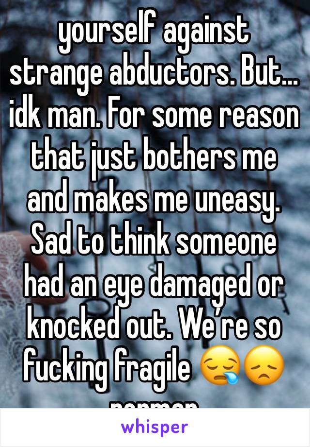 yourself against strange abductors. But… idk man. For some reason that just bothers me and makes me uneasy. Sad to think someone had an eye damaged or knocked out. We’re so fucking fragile 😪😞 perman