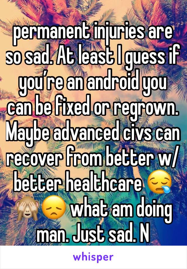 permanent injuries are so sad. At least I guess if you’re an android you can be fixed or regrown. Maybe advanced civs can recover from better w/ better healthcare 😪🙈😞 what am doing man. Just sad. N