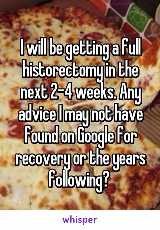 I will be getting a full historectomy in the next 2-4 weeks. Any advice I may not have found on Google for recovery or the years following? 