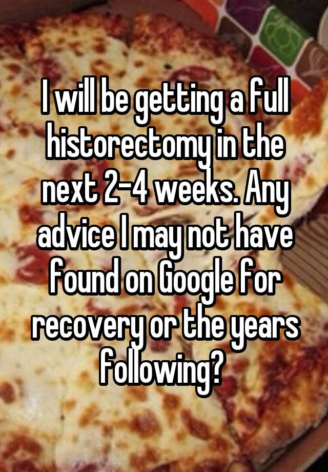 I will be getting a full historectomy in the next 2-4 weeks. Any advice I may not have found on Google for recovery or the years following? 