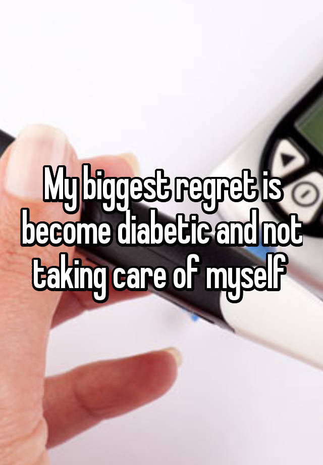 My biggest regret is become diabetic and not taking care of myself 