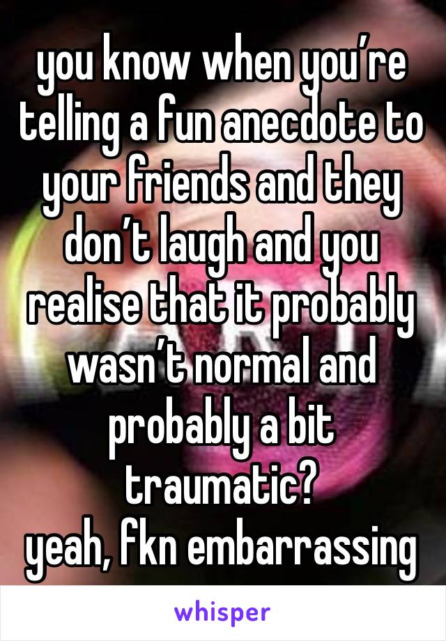 you know when you’re telling a fun anecdote to your friends and they don’t laugh and you realise that it probably wasn’t normal and probably a bit traumatic? 
yeah, fkn embarrassing 