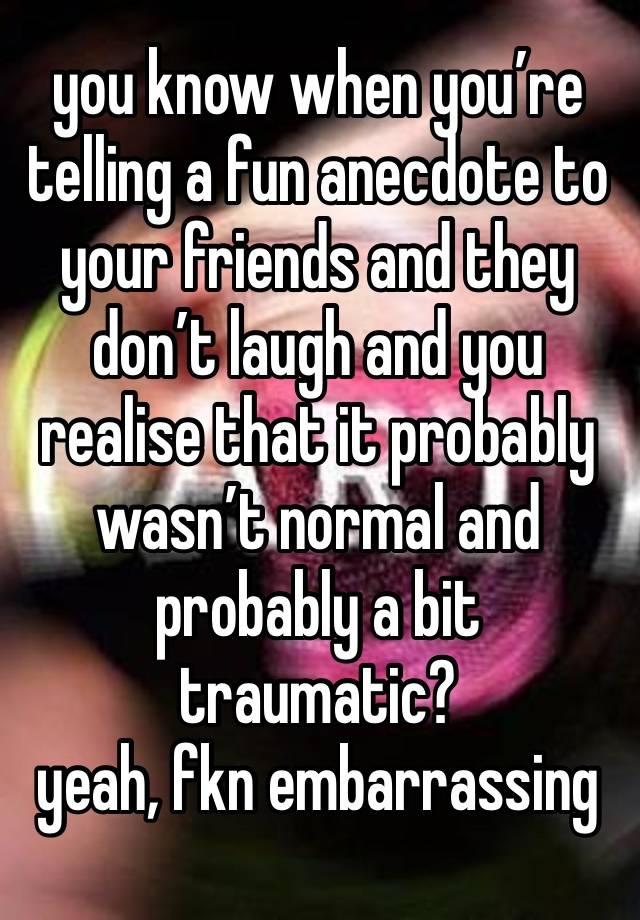 you know when you’re telling a fun anecdote to your friends and they don’t laugh and you realise that it probably wasn’t normal and probably a bit traumatic? 
yeah, fkn embarrassing 