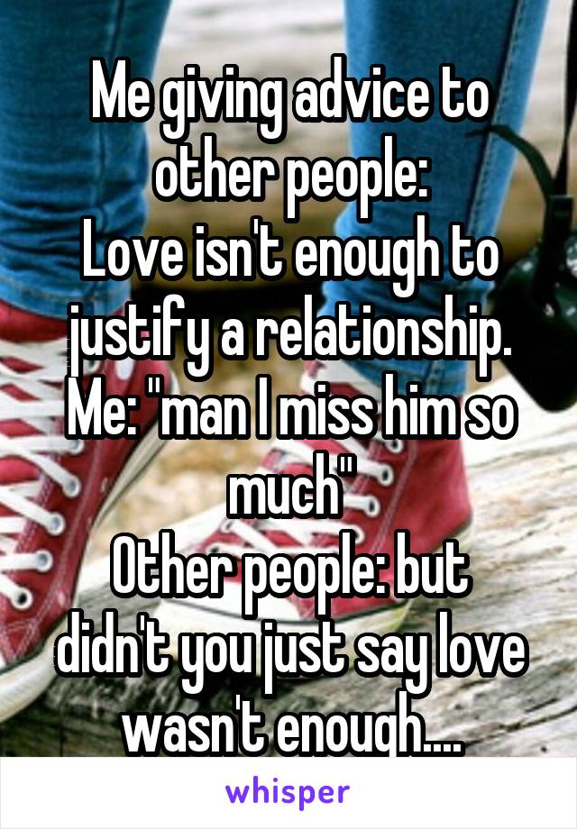 Me giving advice to other people:
Love isn't enough to justify a relationship.
Me: "man I miss him so much"
Other people: but didn't you just say love wasn't enough....