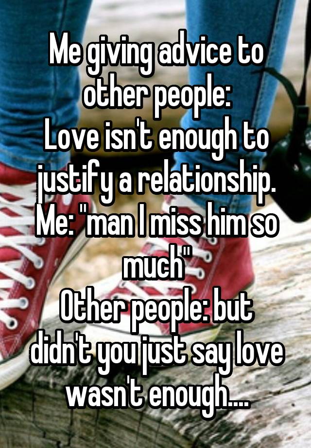 Me giving advice to other people:
Love isn't enough to justify a relationship.
Me: "man I miss him so much"
Other people: but didn't you just say love wasn't enough....